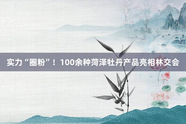 实力“圈粉”！100余种菏泽牡丹产品亮相林交会